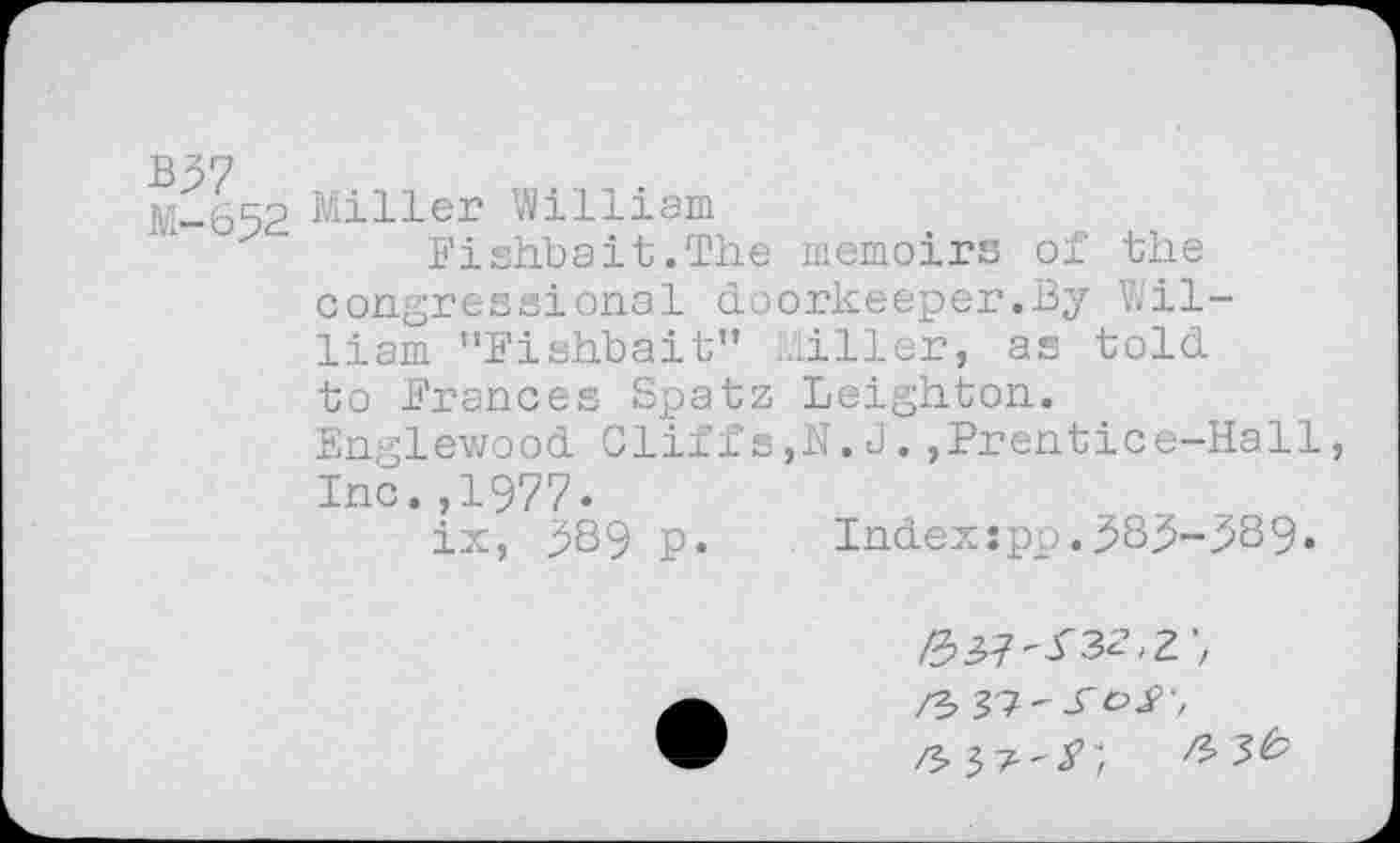 ﻿B37
M-652
Miller William
Fishbait.The memoirs of the congressional doorkeeper.By William "Fishbait" Miller, as told to Frances Spatz Leighton. Englewood Cliffs,N.J.,Prentice-Hall, Inc.,1977.
ix, 589 p.	Indexjpp.385-389.
/?, 37'^oy,